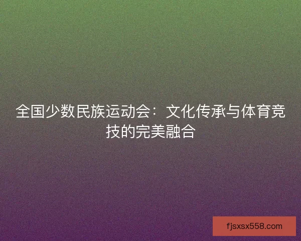 全国少数民族运动会:文化传承与体育竞技的完美融合 全国少数民族运动会:文化传承与体育竞技的完美融合