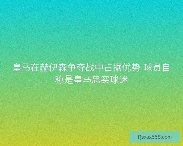 皇马在赫伊森争夺战中占据优势 球员自称是皇马忠实球迷 皇马在赫伊森争夺战中占据优势 球员自称是皇马忠实球迷