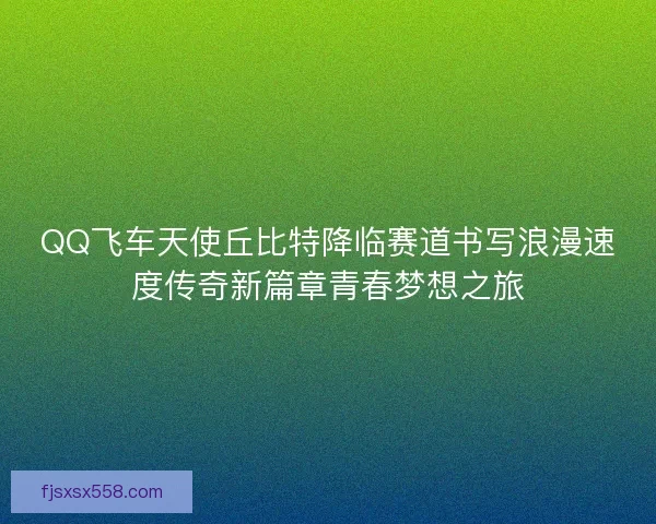 QQ飞车天使丘比特降临赛道书写浪漫速度传奇新篇章青春梦想之旅 QQ飞车天使丘比特降临赛道书写浪漫速度传奇新篇章青春梦想之旅
