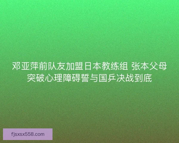 邓亚萍前队友加盟日本教练组 张本父母突破心理障碍誓与国乒决战到底