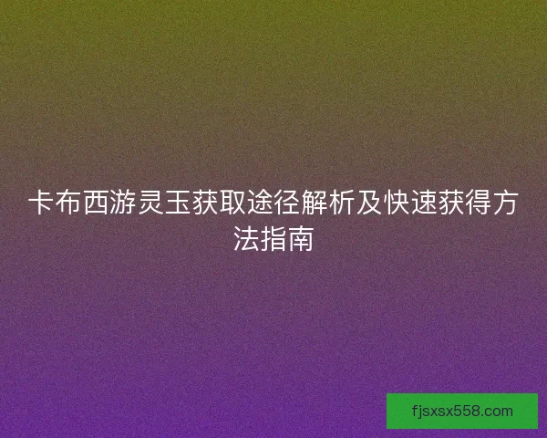 卡布西游灵玉获取途径解析及快速获得方法指南