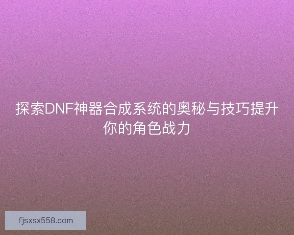 探索DNF神器合成系统的奥秘与技巧提升你的角色战力