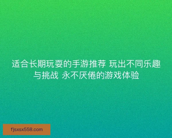 适合长期玩耍的手游推荐 玩出不同乐趣与挑战 永不厌倦的游戏体验