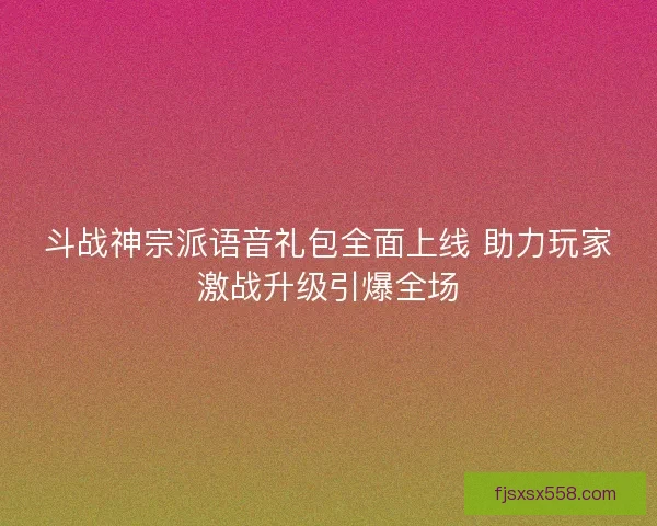 斗战神宗派语音礼包全面上线 助力玩家激战升级引爆全场