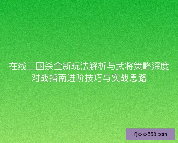 在线三国杀全新玩法解析与武将策略深度对战指南进阶技巧与实战思路