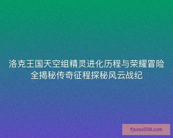 洛克王国天空组精灵进化历程与荣耀冒险全揭秘传奇征程探秘风云战纪