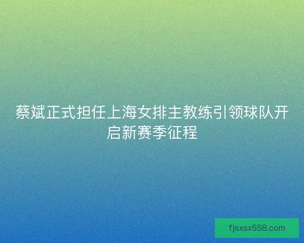 蔡斌正式担任上海女排主教练引领球队开启新赛季征程