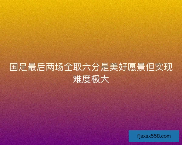 国足最后两场全取六分是美好愿景但实现难度极大