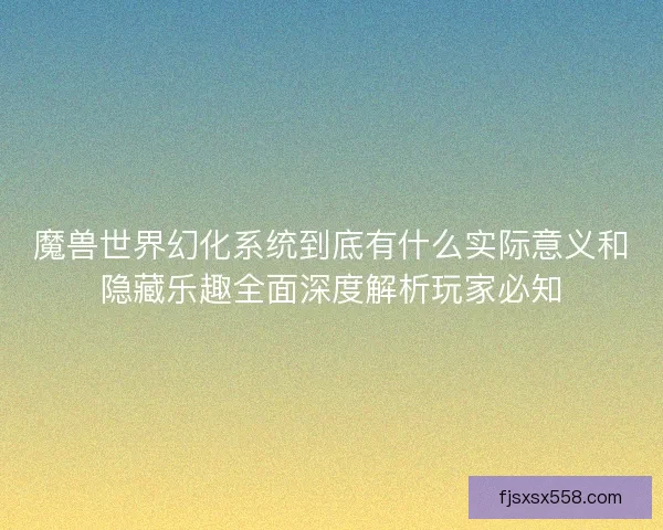 魔兽世界幻化系统到底有什么实际意义和隐藏乐趣全面深度解析玩家必知