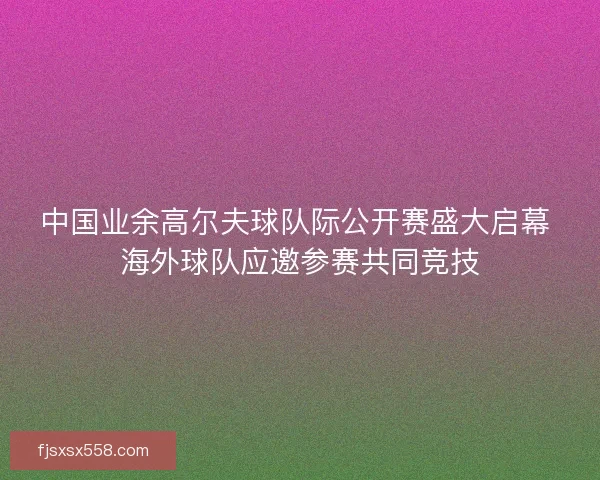 中国业余高尔夫球队际公开赛盛大启幕 海外球队应邀参赛共同竞技