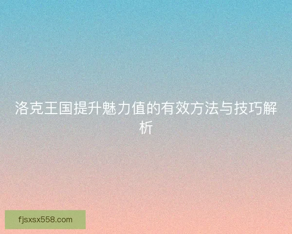 洛克王国提升魅力值的有效方法与技巧解析