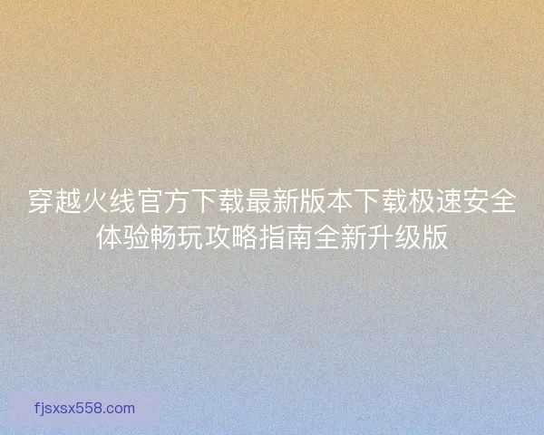 穿越火线官方下载最新版本下载极速安全体验畅玩攻略指南全新升级版