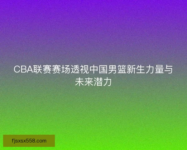 CBA联赛赛场透视中国男篮新生力量与未来潜力
