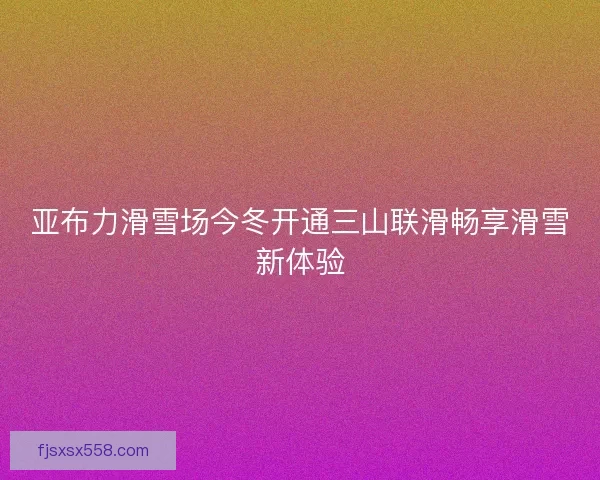 亚布力滑雪场今冬开通三山联滑畅享滑雪新体验
