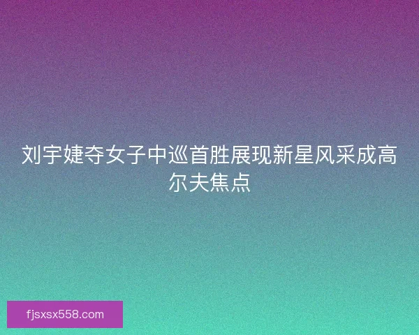 刘宇婕夺女子中巡首胜展现新星风采成高尔夫焦点