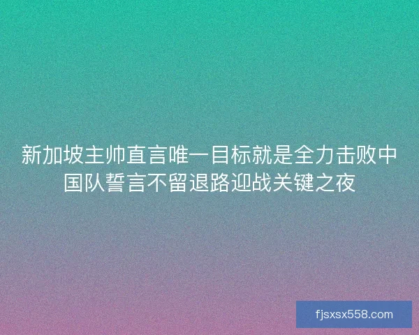 新加坡主帅直言唯一目标就是全力击败中国队誓言不留退路迎战关键之夜