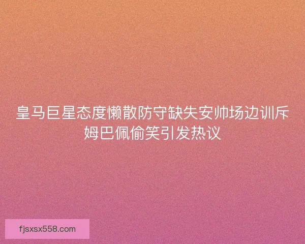 皇马巨星态度懒散防守缺失安帅场边训斥姆巴佩偷笑引发热议