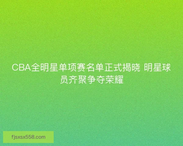 CBA全明星单项赛名单正式揭晓 明星球员齐聚争夺荣耀
