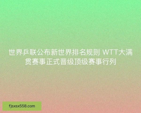 世界乒联公布新世界排名规则 WTT大满贯赛事正式晋级顶级赛事行列