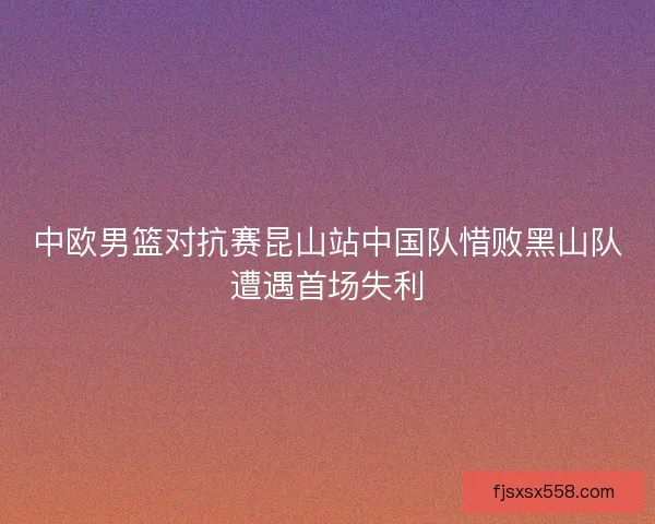 中欧男篮对抗赛昆山站中国队惜败黑山队遭遇首场失利