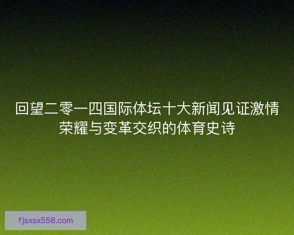 回望二零一四国际体坛十大新闻见证激情荣耀与变革交织的体育史诗