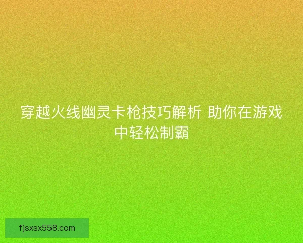 穿越火线幽灵卡枪技巧解析 助你在游戏中轻松制霸