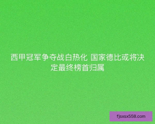西甲冠军争夺战白热化 国家德比或将决定最终榜首归属