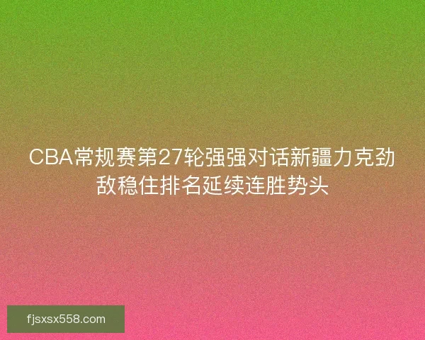 CBA常规赛第27轮强强对话新疆力克劲敌稳住排名延续连胜势头