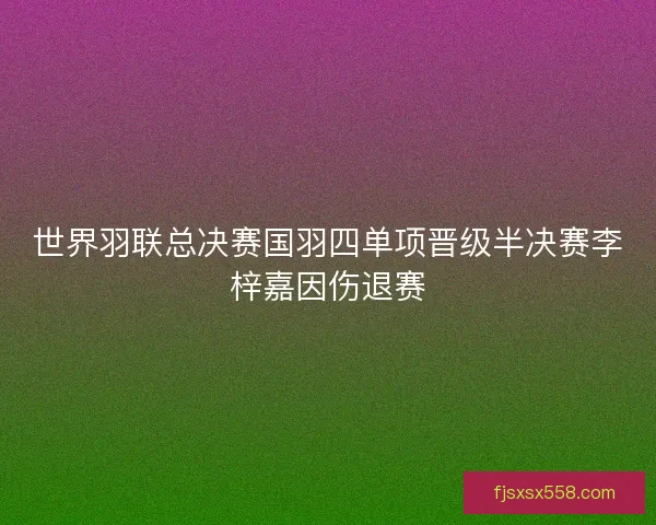 世界羽联总决赛国羽四单项晋级半决赛李梓嘉因伤退赛