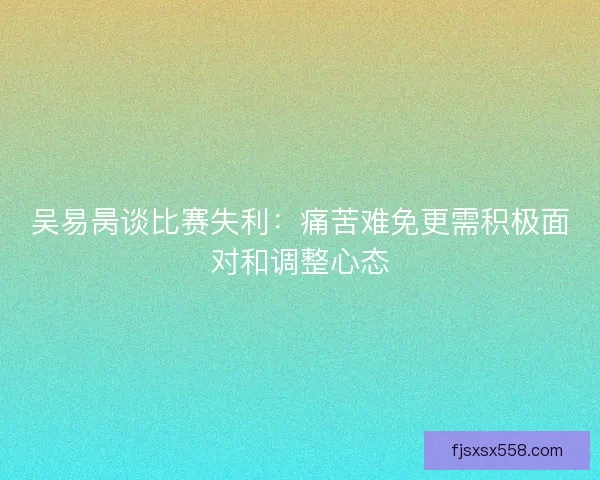 吴易昺谈比赛失利：痛苦难免更需积极面对和调整心态