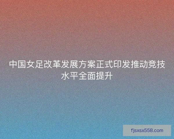 中国女足改革发展方案正式印发推动竞技水平全面提升 中国女足改革发展方案正式印发推动竞技水平全面提升
