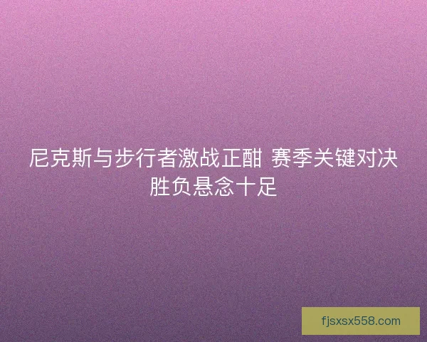 尼克斯与步行者激战正酣 赛季关键对决胜负悬念十足