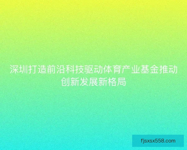 深圳打造前沿科技驱动体育产业基金推动创新发展新格局