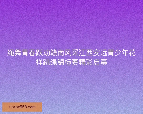 绳舞青春跃动赣南风采江西安远青少年花样跳绳锦标赛精彩启幕 绳舞青春跃动赣南风采江西安远青少年花样跳绳锦标赛精彩启幕