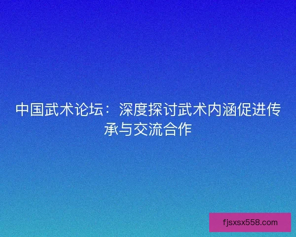 中国武术论坛：深度探讨武术内涵促进传承与交流合作