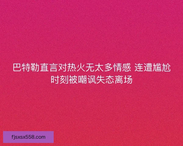 巴特勒直言对热火无太多情感 连遭尴尬时刻被嘲讽失态离场