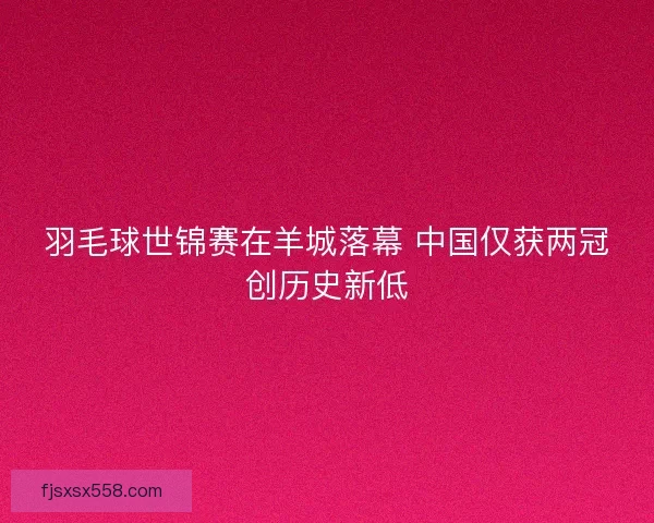 羽毛球世锦赛在羊城落幕 中国仅获两冠创历史新低 羽毛球世锦赛在羊城落幕 中国仅获两冠创历史新低