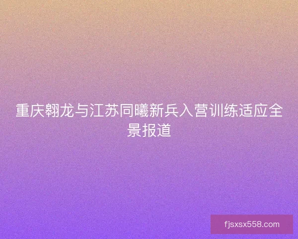 重庆翱龙与江苏同曦新兵入营训练适应全景报道 重庆翱龙与江苏同曦新兵入营训练适应全景报道
