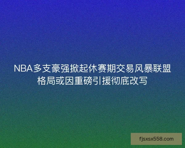 NBA多支豪强掀起休赛期交易风暴联盟格局或因重磅引援彻底改写