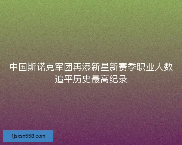 中国斯诺克军团再添新星新赛季职业人数追平历史最高纪录 中国斯诺克军团再添新星新赛季职业人数追平历史最高纪录