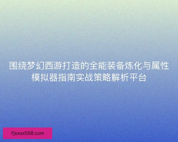 围绕梦幻西游打造的全能装备炼化与属性模拟器指南实战策略解析平台