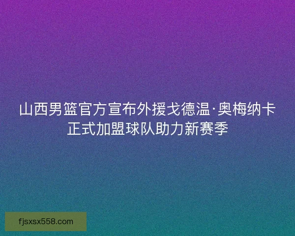 山西男篮官方宣布外援戈德温·奥梅纳卡正式加盟球队助力新赛季