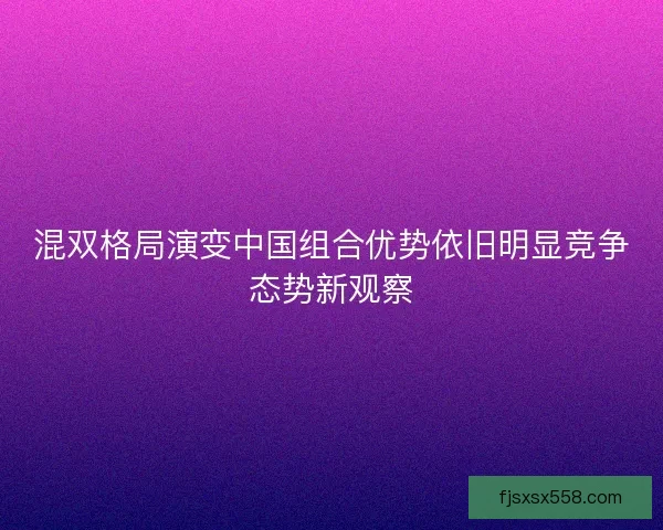 混双格局演变中国组合优势依旧明显竞争态势新观察
