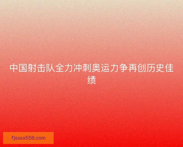 中国射击队全力冲刺奥运力争再创历史佳绩