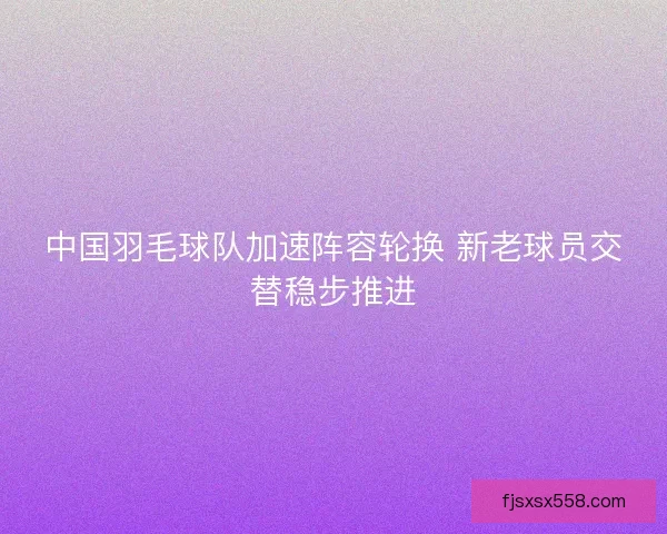 中国羽毛球队加速阵容轮换 新老球员交替稳步推进 中国羽毛球队加速阵容轮换 新老球员交替稳步推进
