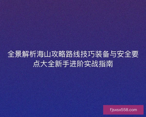全景解析海山攻略路线技巧装备与安全要点大全新手进阶实战指南