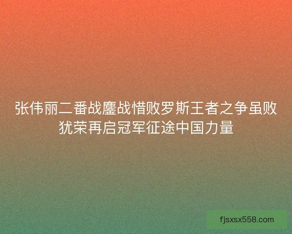 张伟丽二番战鏖战惜败罗斯王者之争虽败犹荣再启冠军征途中国力量 张伟丽二番战鏖战惜败罗斯王者之争虽败犹荣再启冠军征途中国力量