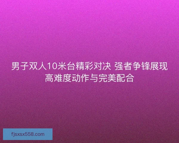 男子双人10米台精彩对决 强者争锋展现高难度动作与完美配合 男子双人10米台精彩对决 强者争锋展现高难度动作与完美配合