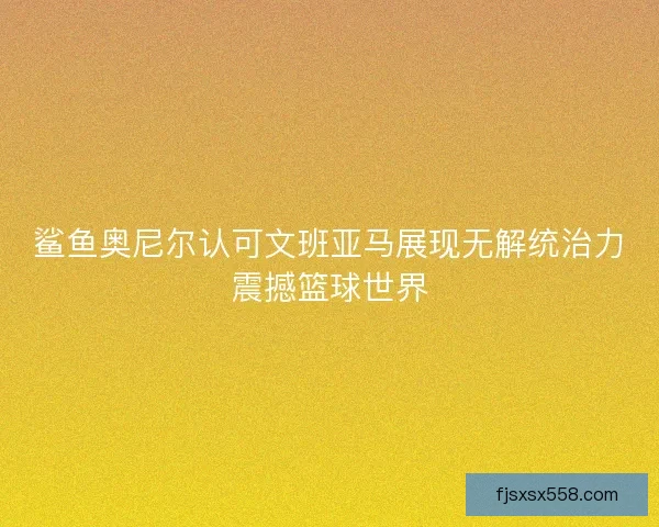 鲨鱼奥尼尔认可文班亚马展现无解统治力震撼篮球世界 鲨鱼奥尼尔认可文班亚马展现无解统治力震撼篮球世界